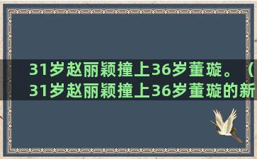 31岁赵丽颖撞上36岁董璇。（31岁赵丽颖撞上36岁董璇的新衣）(赵丽颖31岁生日)