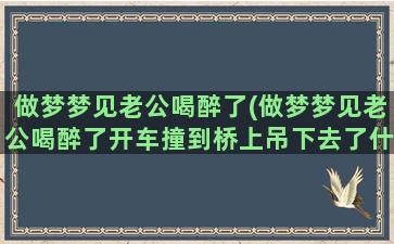 做梦梦见老公喝醉了(做梦梦见老公喝醉了开车撞到桥上吊下去了什么意思)