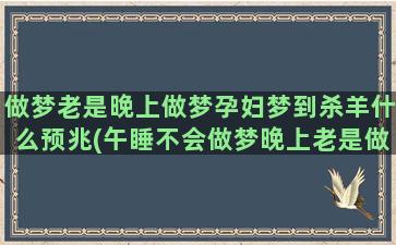 做梦老是晚上做梦孕妇梦到杀羊什么预兆(午睡不会做梦晚上老是做梦)