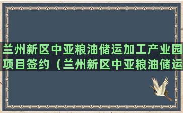 兰州新区中亚粮油储运加工产业园项目签约（兰州新区中亚粮油储运加工产业园项目签约仪式）(兰州新区粮油副食品批发市场)