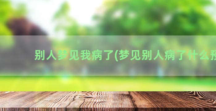 别人梦见我病了(梦见别人病了什么预兆)