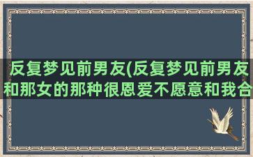 反复梦见前男友(反复梦见前男友和那女的那种很恩爱不愿意和我合好)