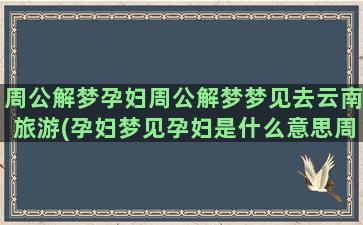 周公解梦孕妇周公解梦梦见去云南旅游(孕妇梦见孕妇是什么意思周公解梦)