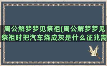 周公解梦梦见祭祖(周公解梦梦见祭祖时把汽车烧成灰是什么征兆需要换车吗)