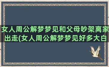 女人周公解梦梦见和父母吵架离家出走(女人周公解梦梦见好多大白和白羊)