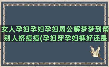 女人孕妇孕妇孕妇周公解梦梦到帮别人挤痘痘(孕妇穿孕妇裤好还是孕妇裙好)