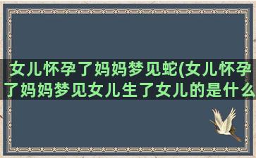 女儿怀孕了妈妈梦见蛇(女儿怀孕了妈妈梦见女儿生了女儿的是什么预兆)