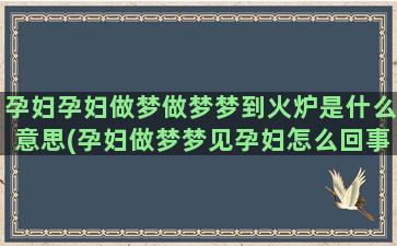 孕妇孕妇做梦做梦梦到火炉是什么意思(孕妇做梦梦见孕妇怎么回事)