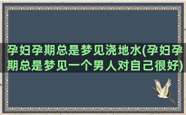 孕妇孕期总是梦见浇地水(孕妇孕期总是梦见一个男人对自己很好)