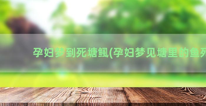 孕妇梦到死塘鲺(孕妇梦见塘里的鱼死了)