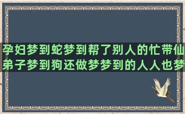 孕妇梦到蛇梦到帮了别人的忙带仙弟子梦到狗还做梦梦到的人人也梦到运木材梦到穿裘皮大衣(孕妇梦见蛇保护我)