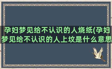 孕妇梦见给不认识的人烧纸(孕妇梦见给不认识的人上坟是什么意思)