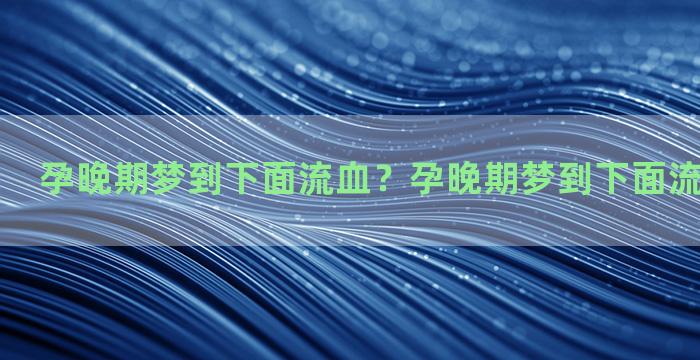 孕晚期梦到下面流血？孕晚期梦到下面流血怎么回事