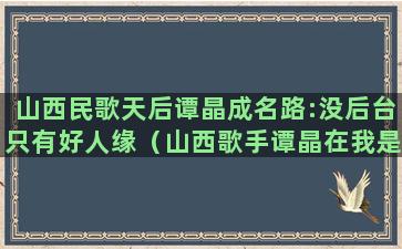 山西民歌天后谭晶成名路:没后台只有好人缘（山西歌手谭晶在我是歌手）(山西民歌经典歌曲大全谭晶)