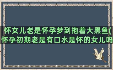 怀女儿老是怀孕梦到抱着大黑鱼(怀孕初期老是有口水是怀的女儿吗)