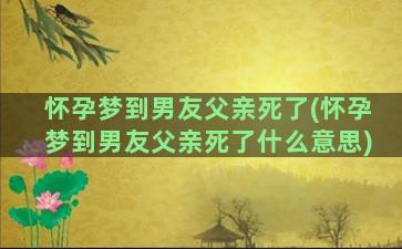 怀孕梦到男友父亲死了(怀孕梦到男友父亲死了什么意思)