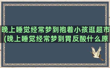 晚上睡觉经常梦到抱着小孩逛超市(晚上睡觉经常梦到胃反酸什么原因)