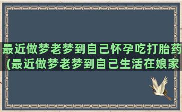 最近做梦老梦到自己怀孕吃打胎药(最近做梦老梦到自己生活在娘家怎么回事)