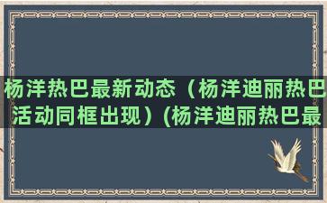 杨洋热巴最新动态（杨洋迪丽热巴活动同框出现）(杨洋迪丽热巴最新动态)