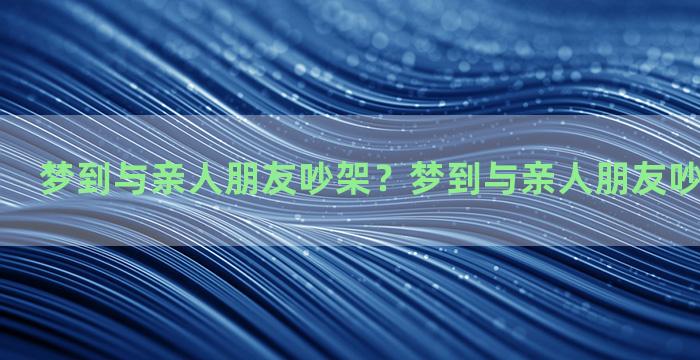 梦到与亲人朋友吵架？梦到与亲人朋友吵架什么意思