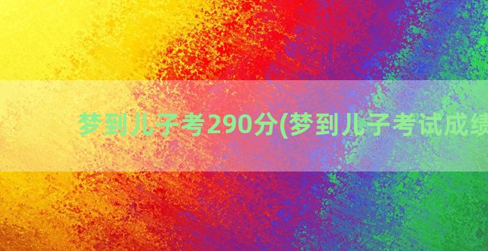 梦到儿子考290分(梦到儿子考试成绩不好)