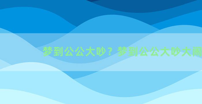 梦到公公大吵？梦到公公大吵大闹