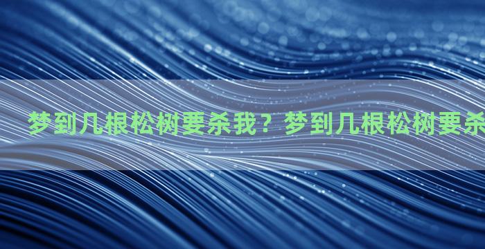 梦到几根松树要杀我？梦到几根松树要杀我什么意思