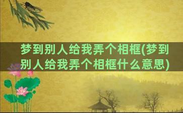 梦到别人给我弄个相框(梦到别人给我弄个相框什么意思)