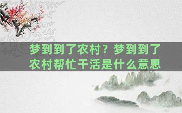 梦到到了农村？梦到到了农村帮忙干活是什么意思