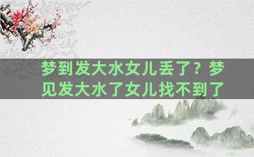 梦到发大水女儿丢了？梦见发大水了女儿找不到了