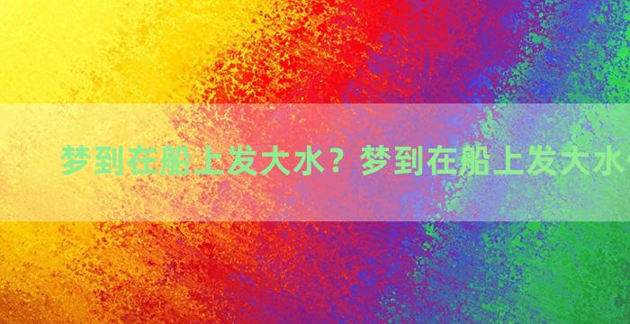 梦到在船上发大水？梦到在船上发大水什么意思