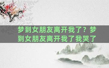 梦到女朋友离开我了？梦到女朋友离开我了我哭了