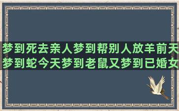 梦到死去亲人梦到帮别人放羊前天梦到蛇今天梦到老鼠又梦到已婚女人先梦到水后做梦梦到水梦到没有梦到过的亲戚(梦见死去呢亲人)