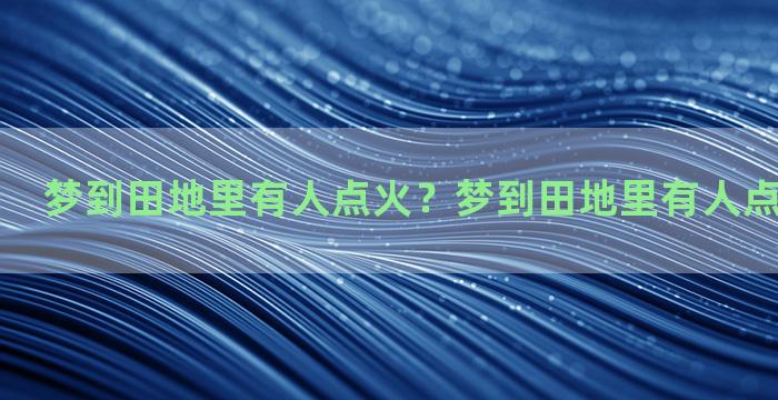 梦到田地里有人点火？梦到田地里有人点火什么意思