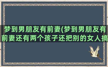 梦到男朋友有前妻(梦到男朋友有前妻还有两个孩子还把别的女人搞怀孕了)