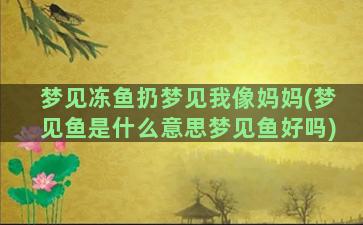 梦见冻鱼扔梦见我像妈妈(梦见鱼是什么意思梦见鱼好吗)