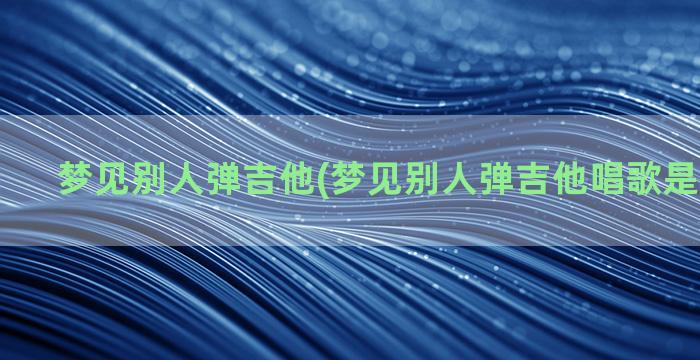 梦见别人弹吉他(梦见别人弹吉他唱歌是什么意思)