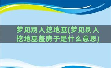 梦见别人挖地基(梦见别人挖地基盖房子是什么意思)