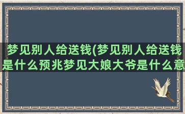 梦见别人给送钱(梦见别人给送钱是什么预兆梦见大娘大爷是什么意思)