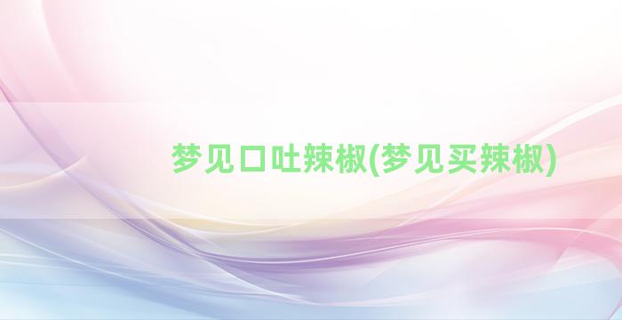 梦见口吐辣椒(梦见买辣椒)