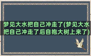 梦见大水把自己冲走了(梦见大水把自己冲走了后自抱大树上来了)