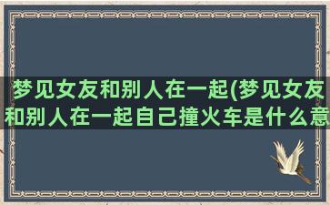 梦见女友和别人在一起(梦见女友和别人在一起自己撞火车是什么意思)