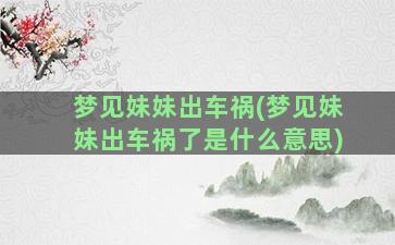 梦见妹妹出车祸(梦见妹妹出车祸了是什么意思)