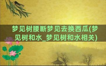 梦见树腰断梦见去换西瓜(梦见树和水_梦见树和水相关)