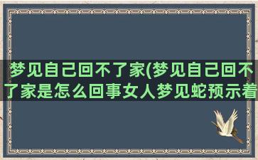 梦见自己回不了家(梦见自己回不了家是怎么回事女人梦见蛇预示着什么)