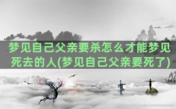 梦见自己父亲要杀怎么才能梦见死去的人(梦见自己父亲要死了)