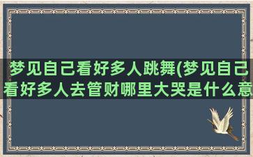 梦见自己看好多人跳舞(梦见自己看好多人去管财哪里大哭是什么意思)