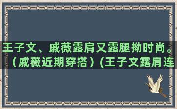 王子文、戚薇露肩又露腿拗时尚。（戚薇近期穿搭）(王子文露肩连衣裙)