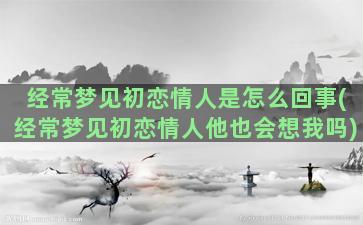 经常梦见初恋情人是怎么回事(经常梦见初恋情人他也会想我吗)