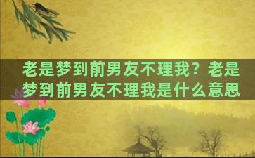 老是梦到前男友不理我？老是梦到前男友不理我是什么意思